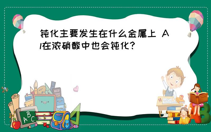 钝化主要发生在什么金属上 Al在浓硝酸中也会钝化?