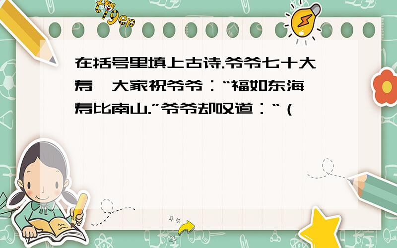 在括号里填上古诗.爷爷七十大寿,大家祝爷爷：“福如东海,寿比南山.”爷爷却叹道：“（　　　　　　　　　　　　）.”我赶紧