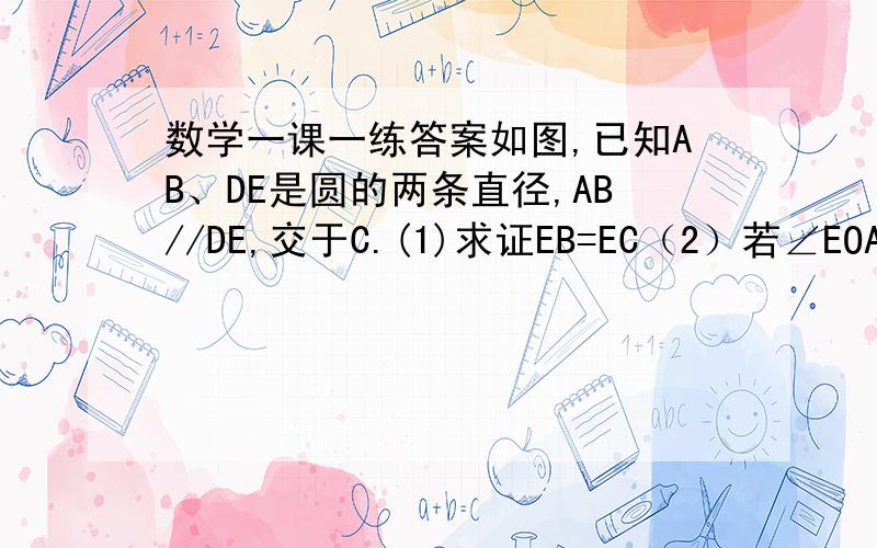 数学一课一练答案如图,已知AB、DE是圆的两条直径,AB//DE,交于C.(1)求证EB=EC（2）若∠EOA=130°