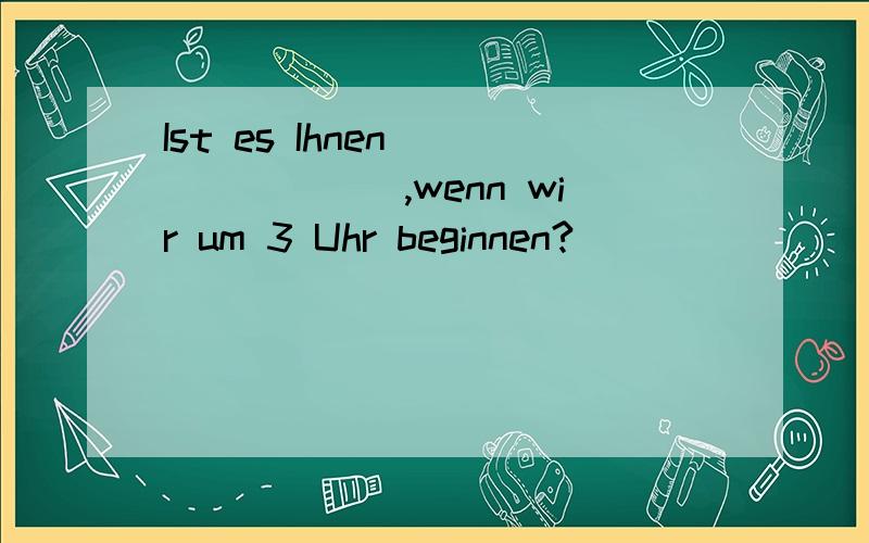 Ist es Ihnen _______,wenn wir um 3 Uhr beginnen?