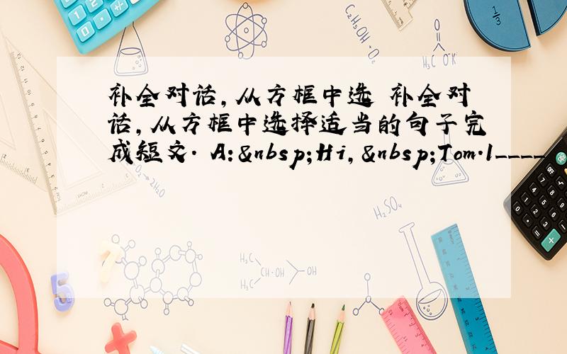 补全对话,从方框中选 补全对话,从方框中选择适当的句子完成短文. A: Hi, Tom.1____