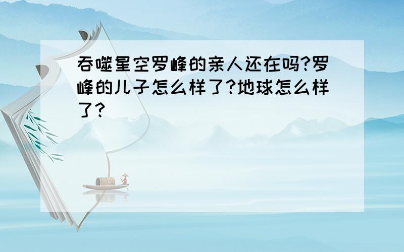 吞噬星空罗峰的亲人还在吗?罗峰的儿子怎么样了?地球怎么样了?