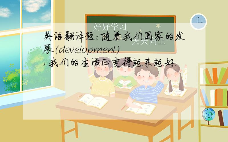 英语翻译题：随着我们国家的发展（development),我们的生活正变得越来越好.