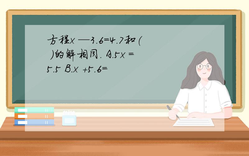 方程x —3.6=4.7和( )的解相同. A.5x =5.5 B.x +5.6=