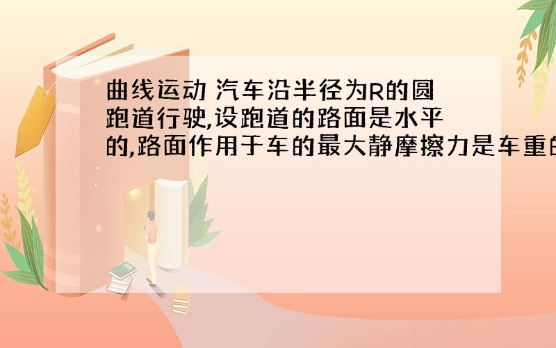 曲线运动 汽车沿半径为R的圆跑道行驶,设跑道的路面是水平的,路面作用于车的最大静摩擦力是车重的 ,要使汽车不致冲出圆跑道