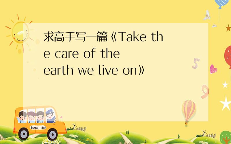 求高手写一篇《Take the care of the earth we live on》