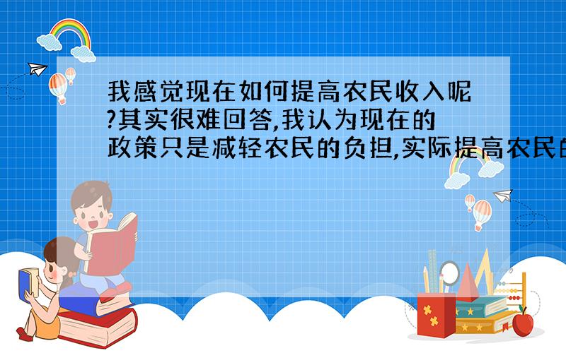 我感觉现在如何提高农民收入呢?其实很难回答,我认为现在的政策只是减轻农民的负担,实际提高农民的收入不高,我有一个比较垃圾