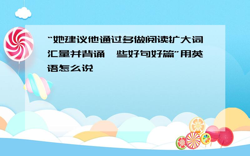 “她建议他通过多做阅读扩大词汇量并背诵一些好句好篇”用英语怎么说