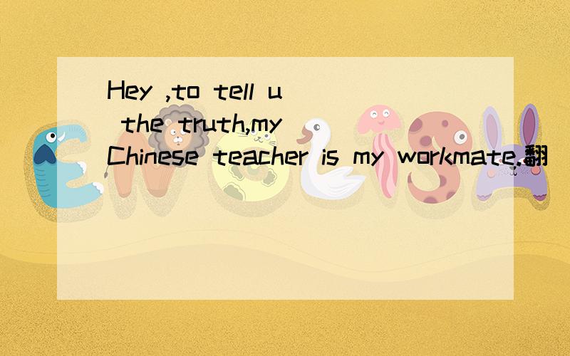 Hey ,to tell u the truth,my Chinese teacher is my workmate.翻