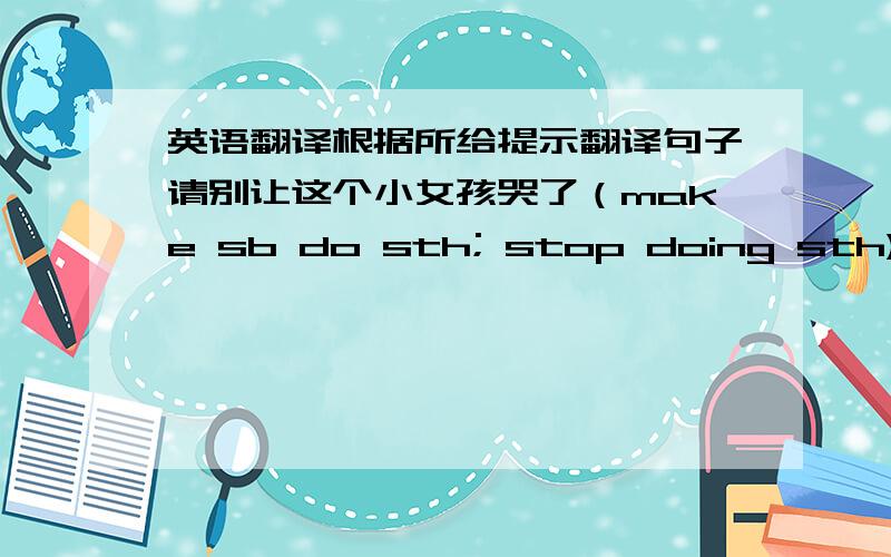 英语翻译根据所给提示翻译句子请别让这个小女孩哭了（make sb do sth; stop doing sth)翻译时要