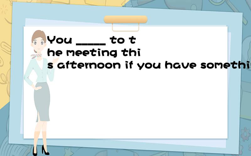 You _____ to the meeting this afternoon if you have somethin