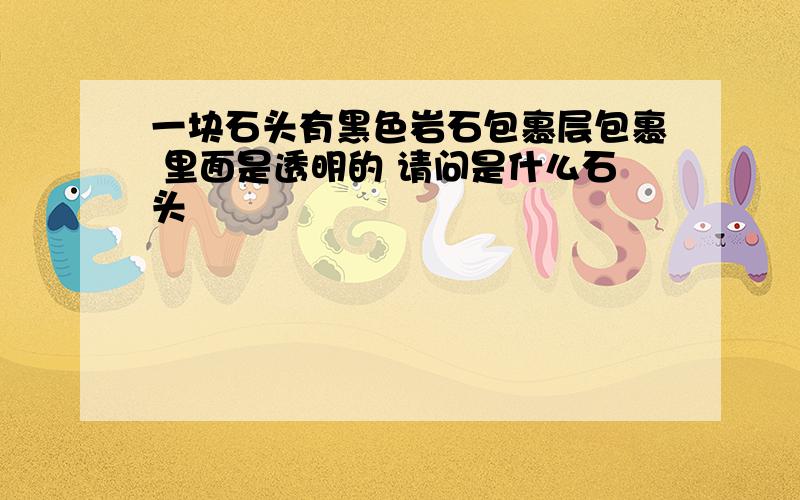 一块石头有黑色岩石包裹层包裹 里面是透明的 请问是什么石头