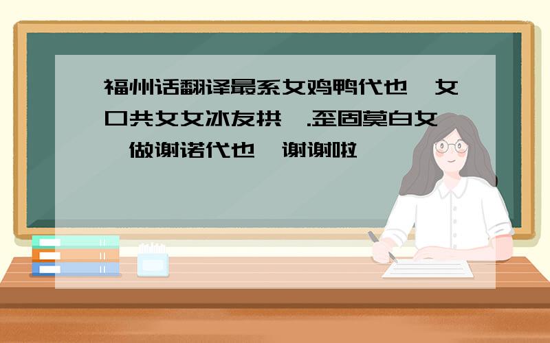 福州话翻译最系女鸡鸭代也,女口共女女冰友拱嘛.歪固莫白女噶做谢诺代也…谢谢啦