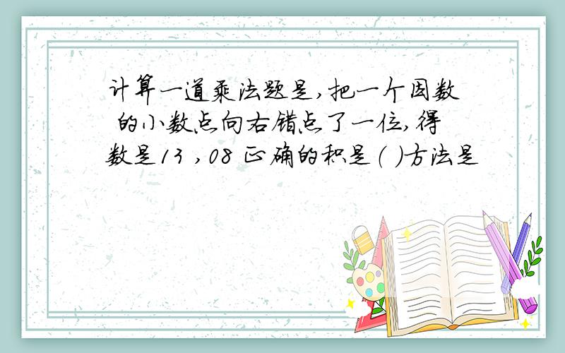 计算一道乘法题是,把一个因数 的小数点向右错点了一位,得数是13 ,08 正确的积是（ ）方法是