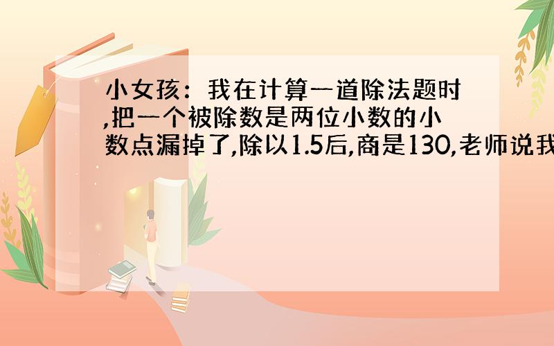 小女孩：我在计算一道除法题时,把一个被除数是两位小数的小数点漏掉了,除以1.5后,商是130,老师说我错了,我才发现这个