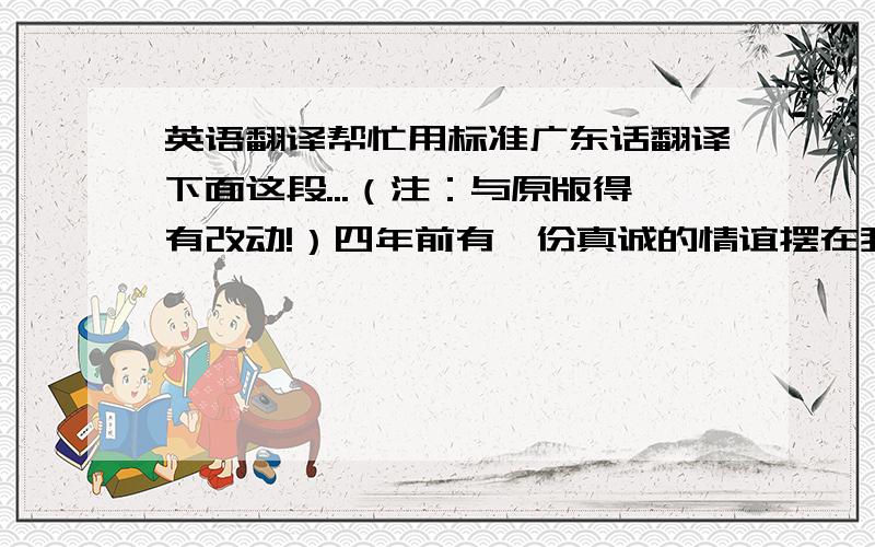 英语翻译帮忙用标准广东话翻译下面这段...（注：与原版得有改动!）四年前有一份真诚的情谊摆在我的面前,我没有珍惜,等到失