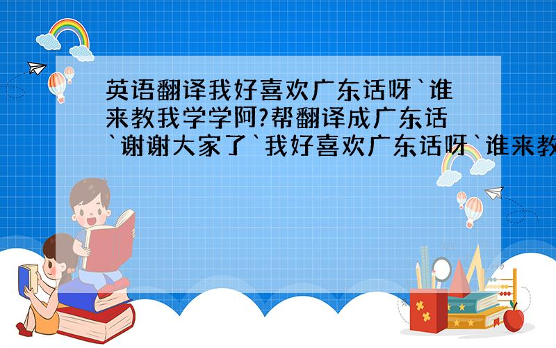 英语翻译我好喜欢广东话呀`谁来教我学学阿?帮翻译成广东话`谢谢大家了`我好喜欢广东话呀`谁来教我学学阿?就是把上面这句话