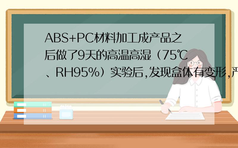 ABS+PC材料加工成产品之后做了9天的高温高湿（75℃、RH95%）实验后,发现盒体有变形,严重的是盒体材质变得非常的