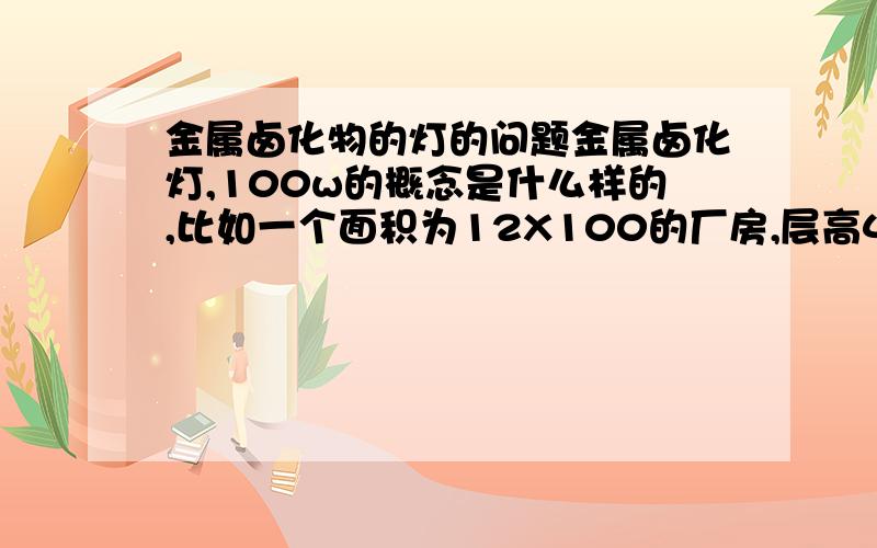 金属卤化物的灯的问题金属卤化灯,100w的概念是什么样的,比如一个面积为12X100的厂房,层高4.5米,准备灯装在距地