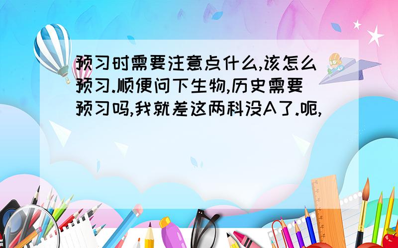 预习时需要注意点什么,该怎么预习.顺便问下生物,历史需要预习吗,我就差这两科没A了.呃,