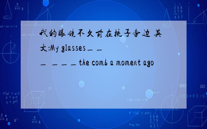 我的眼镜不久前在梳子旁边 英文：My glasses___ ___the comb a moment ago