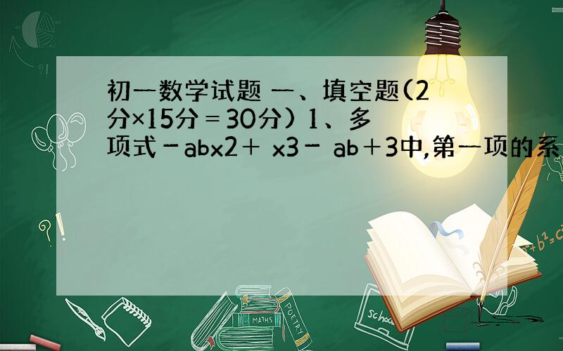 初一数学试题 一、填空题(2分×15分＝30分) 1、多项式－abx2＋ x3－ ab＋3中,第一项的系数是 ,次数是