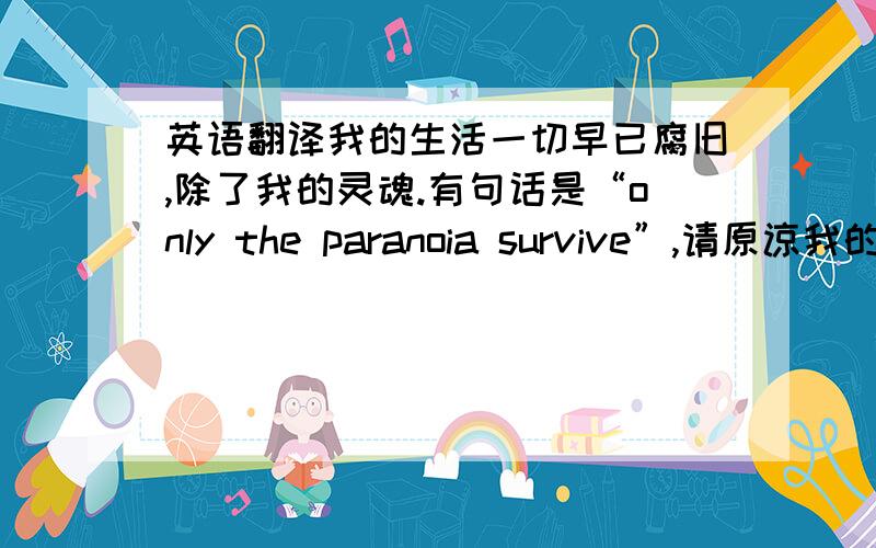 英语翻译我的生活一切早已腐旧,除了我的灵魂.有句话是“only the paranoia survive”,请原谅我的选