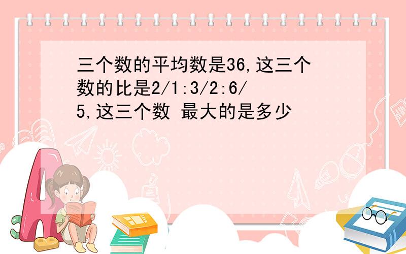 三个数的平均数是36,这三个数的比是2/1:3/2:6/5,这三个数 最大的是多少