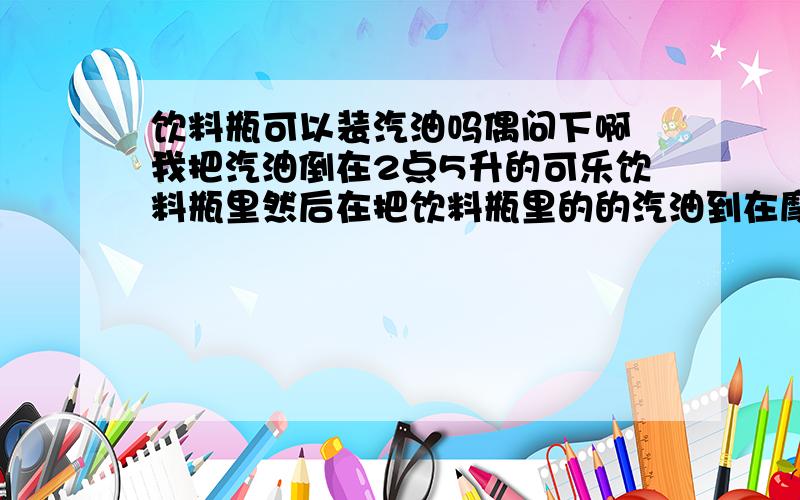 饮料瓶可以装汽油吗偶问下啊 我把汽油倒在2点5升的可乐饮料瓶里然后在把饮料瓶里的的汽油到在摩托车里 这样安全吗?《中途汽