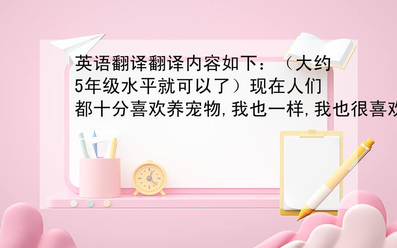 英语翻译翻译内容如下：（大约5年级水平就可以了）现在人们都十分喜欢养宠物,我也一样,我也很喜欢养宠物,我家就有一只狗.但