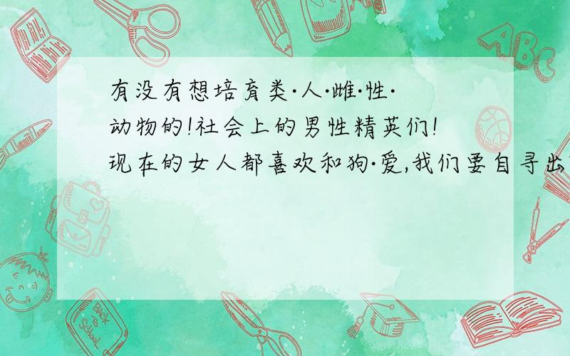 有没有想培育类·人·雌·性·动物的!社会上的男性精英们!现在的女人都喜欢和狗·爱,我们要自寻出路啦!