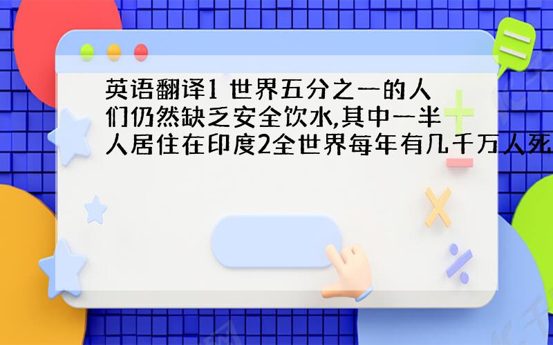 英语翻译1 世界五分之一的人们仍然缺乏安全饮水,其中一半人居住在印度2全世界每年有几千万人死于水污染而引发的疾病.其中每