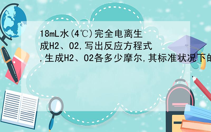 18mL水(4℃)完全电离生成H2、O2,写出反应方程式,生成H2、O2各多少摩尔,其标准状况下的体积各为多少?