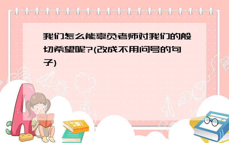 我们怎么能辜负老师对我们的殷切希望呢?(改成不用问号的句子)