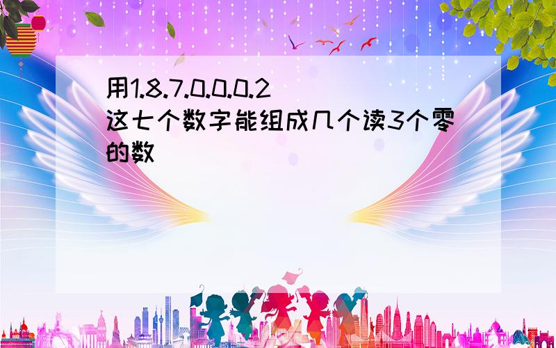 用1.8.7.0.0.0.2这七个数字能组成几个读3个零的数