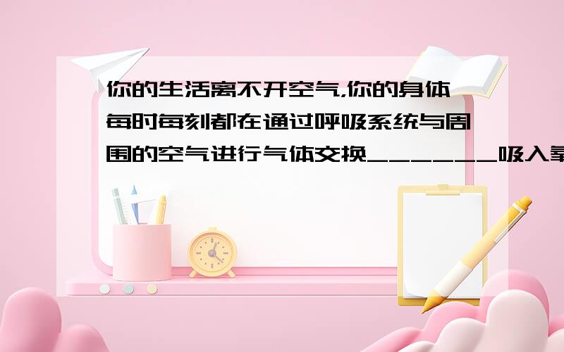 你的生活离不开空气，你的身体每时每刻都在通过呼吸系统与周围的空气进行气体交换______吸入氧气，排出二氧化碳．