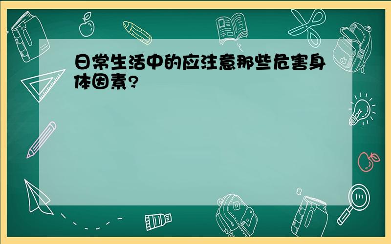 日常生活中的应注意那些危害身体因素?