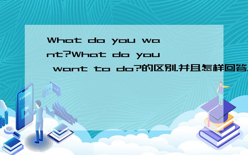 What do you want?What do you want to do?的区别.并且怎样回答.回答是I want