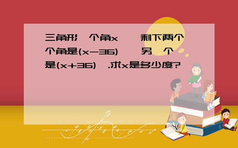 三角形一个角x°,剩下两个一个角是(x-36)°,另一个是(x+36)°.求x是多少度?