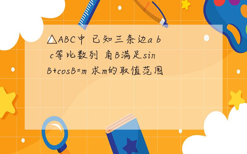 △ABC中 已知三条边a b c等比数列 角B满足sinB+cosB=m 求m的取值范围