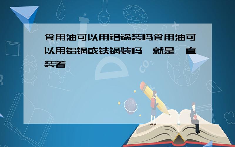 食用油可以用铝锅装吗食用油可以用铝锅或铁锅装吗,就是一直装着,