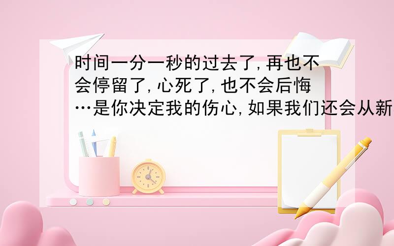 时间一分一秒的过去了,再也不会停留了,心死了,也不会后悔…是你决定我的伤心,如果我们还会从新相遇,我不会让你决定我的伤心