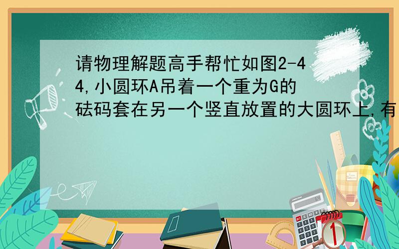 请物理解题高手帮忙如图2-44,小圆环A吊着一个重为G的砝码套在另一个竖直放置的大圆环上,有一细线其一端拴在小圆环A上,