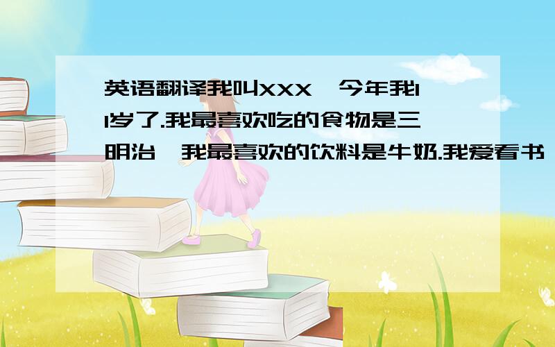 英语翻译我叫XXX,今年我11岁了.我最喜欢吃的食物是三明治,我最喜欢的饮料是牛奶.我爱看书、会游泳还会踢足球.但是我不