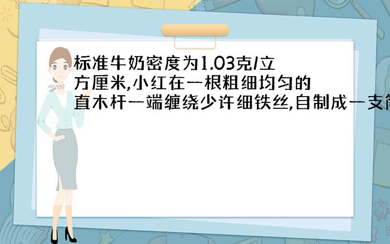 标准牛奶密度为1.03克/立方厘米,小红在一根粗细均匀的直木杆一端缠绕少许细铁丝,自制成一支简易比重计测量牛奶密度.将这