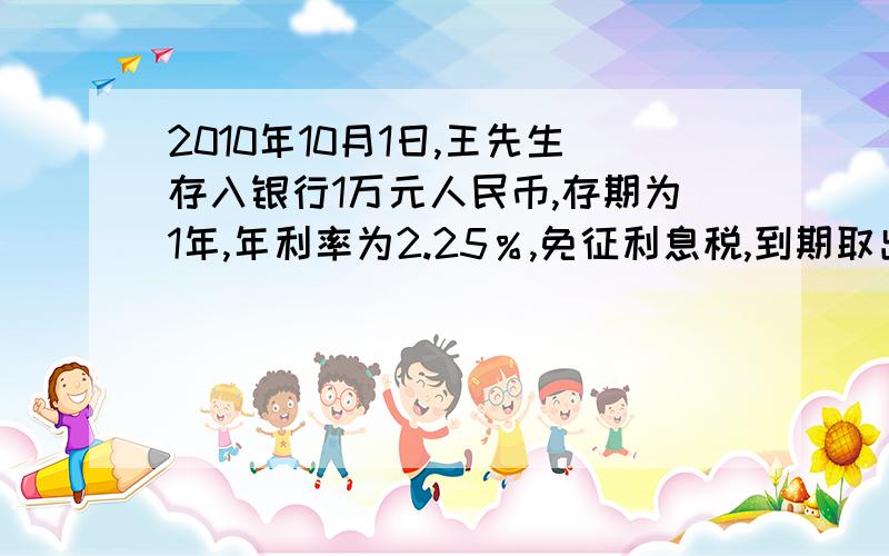 2010年10月1日,王先生存入银行1万元人民币,存期为1年,年利率为2.25％,免征利息税,到期取出存款时,如果王先生