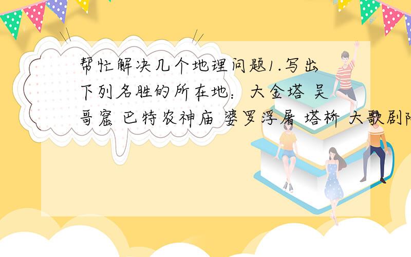 帮忙解决几个地理问题1.写出下列名胜的所在地：大金塔 吴哥窟 巴特农神庙 婆罗浮屠 塔桥 大歌剧院 克里姆林宫2.将下列