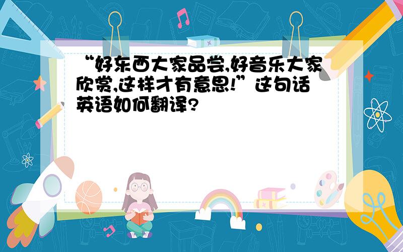 “好东西大家品尝,好音乐大家欣赏,这样才有意思!”这句话英语如何翻译?