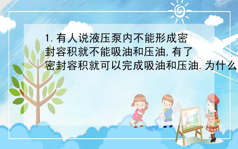 1.有人说液压泵内不能形成密封容积就不能吸油和压油,有了密封容积就可以完成吸油和压油.为什么?