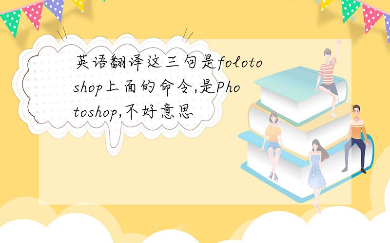 英语翻译这三句是folotoshop上面的命令,是Photoshop,不好意思